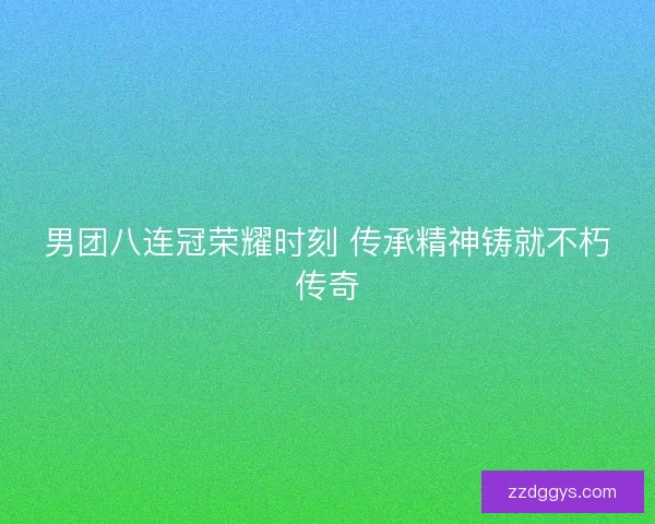 男团八连冠荣耀时刻 传承精神铸就不朽传奇