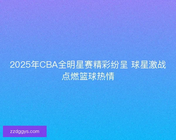 2025年CBA全明星赛精彩纷呈 球星激战点燃篮球热情