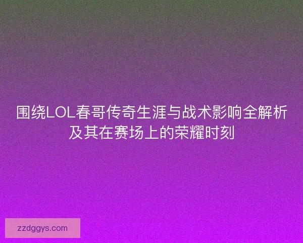 围绕LOL春哥传奇生涯与战术影响全解析及其在赛场上的荣耀时刻