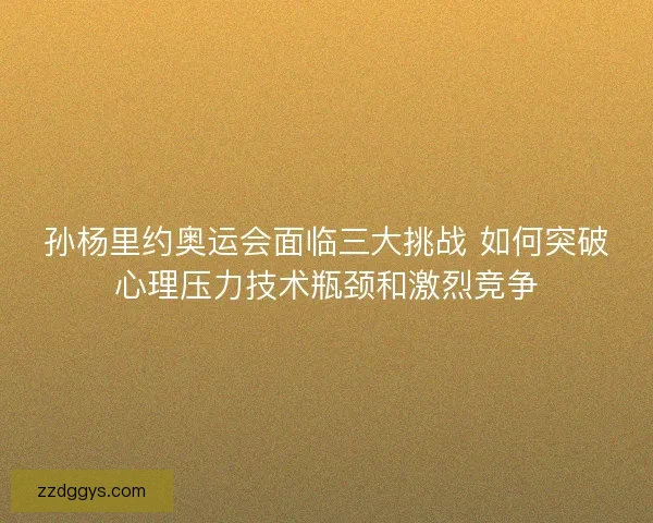 孙杨里约奥运会面临三大挑战 如何突破心理压力技术瓶颈和激烈竞争