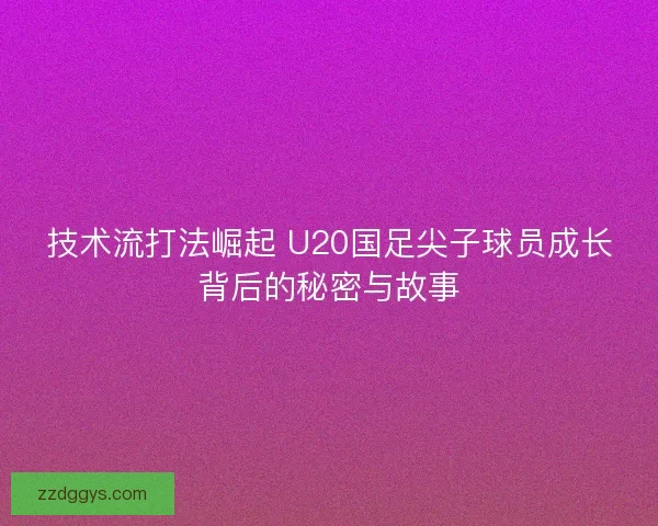 技术流打法崛起 U20国足尖子球员成长背后的秘密与故事