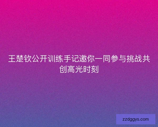王楚钦公开训练手记邀你一同参与挑战共创高光时刻