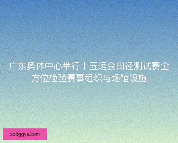 广东奥体中心举行十五运会田径测试赛全方位检验赛事组织与场馆设施 广东奥体中心举行十五运会田径测试赛全方位检验赛事组织与场馆设施