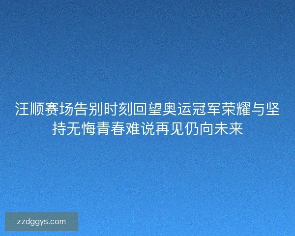 汪顺赛场告别时刻回望奥运冠军荣耀与坚持无悔青春难说再见仍向未来