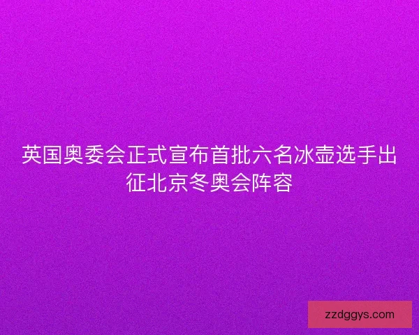 英国奥委会正式宣布首批六名冰壶选手出征北京冬奥会阵容 英国奥委会正式宣布首批六名冰壶选手出征北京冬奥会阵容