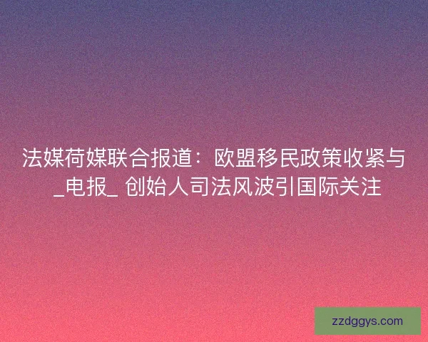 法媒荷媒联合报道：欧盟移民政策收紧与 _电报_ 创始人司法风波引国际关注