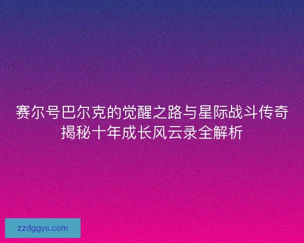 赛尔号巴尔克的觉醒之路与星际战斗传奇揭秘十年成长风云录全解析