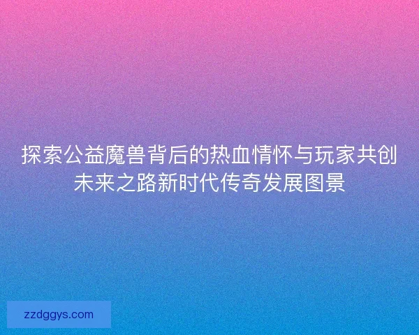 探索公益魔兽背后的热血情怀与玩家共创未来之路新时代传奇发展图景