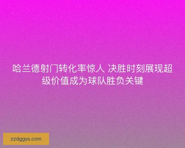 哈兰德射门转化率惊人 决胜时刻展现超级价值成为球队胜负关键
