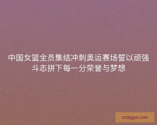 中国女篮全员集结冲刺奥运赛场誓以顽强斗志拼下每一分荣誉与梦想 中国女篮全员集结冲刺奥运赛场誓以顽强斗志拼下每一分荣誉与梦想